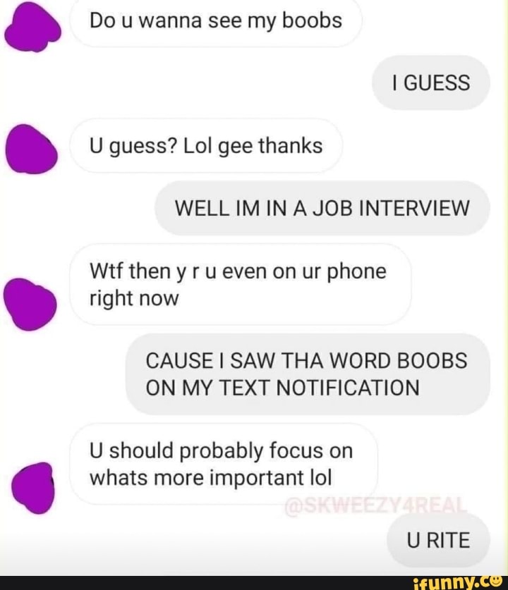 Do u wanna see my boobs
I GUESS U guess? Lol gee thanks
WELL IM IN A JOB INTERVIEW
Wtf then y ru even on ur phone right now
CAUSE I SAW THA WORD BOOBS ON MY TEXT NOTIFICATION
U should probably focus on whats more important lo!
URITE