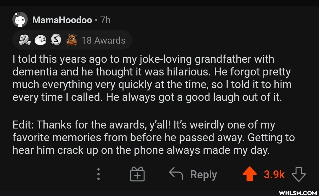 MamaHoodoo :
18 Awards
told this years ago to my joke-loving grandfather with dementia and he thought it was hilarious. He forgot pretty much everything very quickly at the time, so I told it to him every time I called. He always got a good laugh out of it.
Edit: Thanks for the awards, y'all! It's weirdly one of my favorite memories from before he passed away. Getting to hear him crack up on the phone always made my day.
Reply 3.9k Lb
