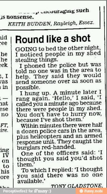 op
cura gl Such
1s nonsense.
KEITH BUDDEN, Rayleigh, Essex.
Round like a shot
GOING to bed the other night,
T noticed people in my shed
stealing things.
honed the police but was
told no one was in the area to
help. They said they would
send someone over as soon as
possible.
I hung up. A minute later I
called you a
minute ago because
there were
people in my shed.
You don't have to hurry now,
because I've shot them."
Within minutes there were half
a dozen police cars in the area,
plus helicopters and an armed
response unit. They caught the
burglars red-handed.
One of the officers said: 'I
thought you said you'd shot
To which I replied: 'I thought
you_said there was no one
available."
TONY GLADSTONE.