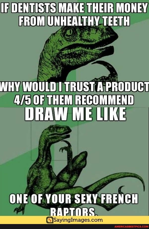 IF DENTISTS MAKE THEIR MONEY FROM UNHEALTHY TEETH
WHY WOULD TRUST A PRODUCT OF THEM RECOMMEND
DRAW ME LIKE
ONE OF YOUR SEXY FRENCH RAPTORS.
com