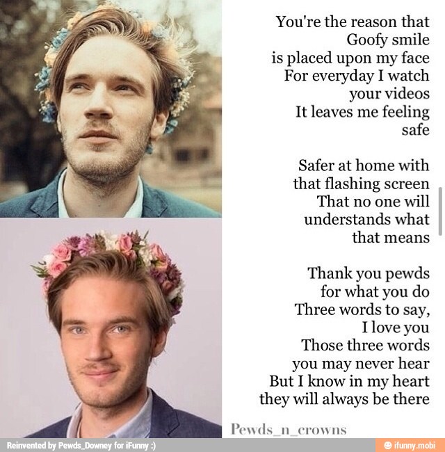 You're the reason that
Goofy smile
is placed upon my
face
For everyday I watch
your videos
It leaves me
feeling
safe
Safer at home with
that flashing screen
That no one
will
understands what
that means
Thank you pewds
for what you do
Three words to say,
Ilove you
Those three words
you may never
hear
But I know in my heart
they will always be there
Pewds_n_crowns