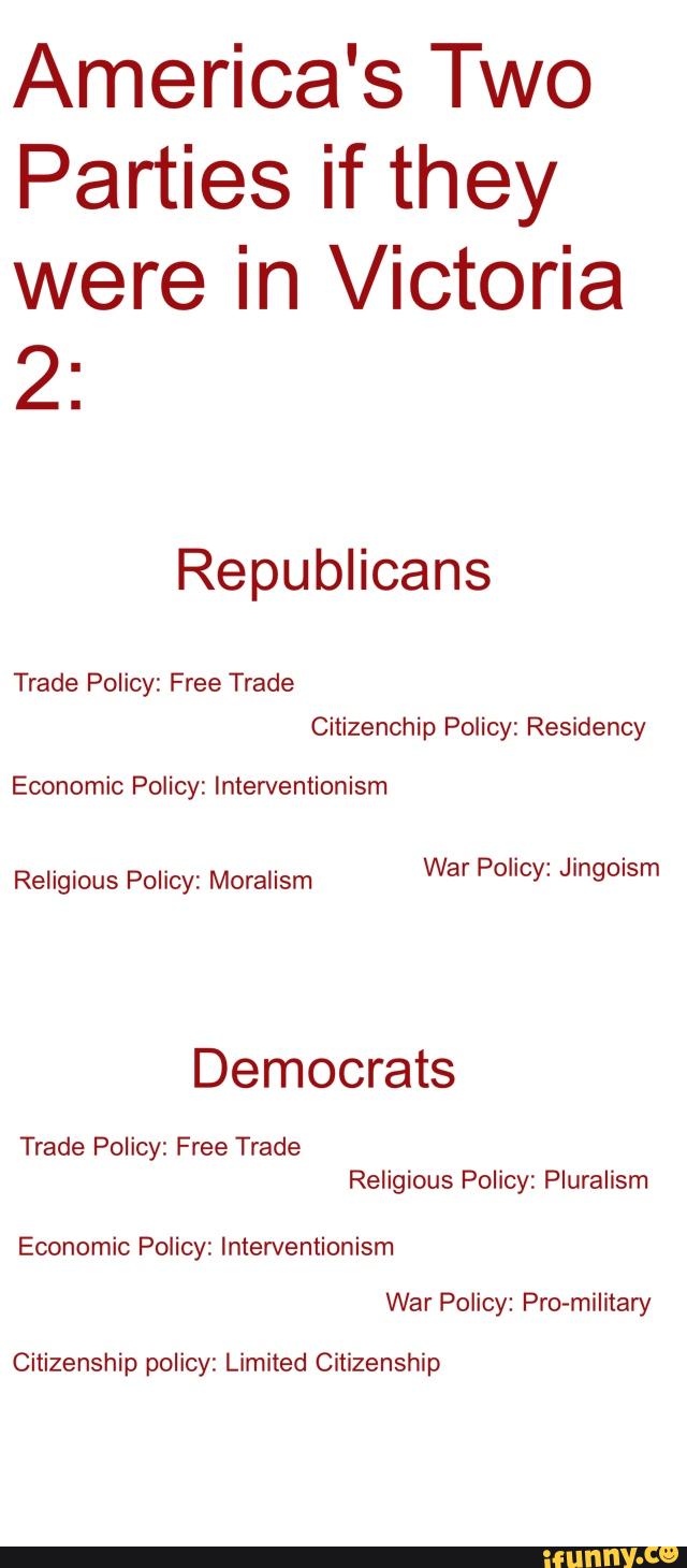 America's Two
Parties if they
were in Victoria
2:
Trade Policy: Free Trade
Citizenchip Policy: Residency
Religious Policy: Moralism
War Policy: Jingoism
Democrats
Trade Policy: Free Trade
Religious Policy: Pluralism
Economic Policy: Inten/entionism
War Policy: Pro-military
Citizenship policy: Limited Citizenship