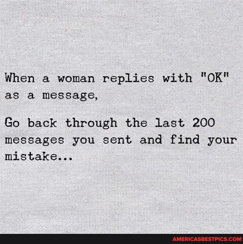 When a woman replies with "OK" as a message,
Go back through the last 200 messages you sent and find your mistake...