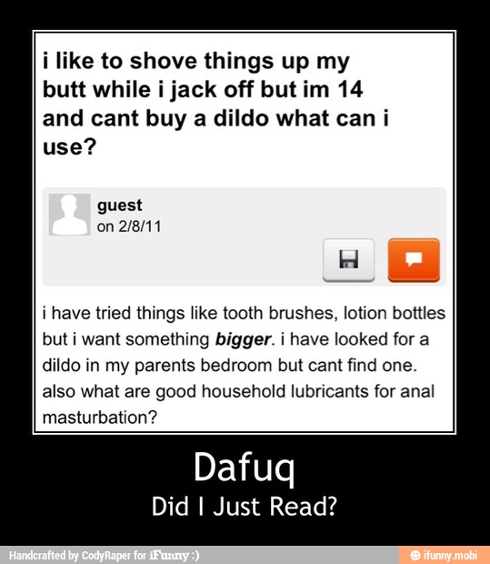 i like to shove things up my
butt while i jack off but im 14
and cant buy a dildo what can i
use?
i have tried things like tooth brushes, lotion bottles
but i want something bigger. i have looked for a
dildo in my parents bedroom but cant find one.
also what are good household lubricants for anal
masturbation? - Dafuq
Did I Just Read?