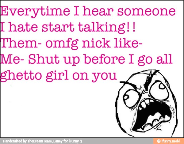 Everytime I hear someone hate start talking!!
Them- omfg nick like-
Me- Shut up before I go all
Shetto girl on you