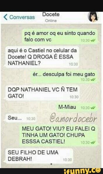 Pq é amor oq eu sinto quando
falo com vc
E o RR alo dei
Docete! Q DROGA E ESSA
Lala etd
ér... desculpa foi meu gato
DOP NATHANIEL VC N TEM
GATO!
MEU GATO! VIU? EU FALEI Q
TINHA UM GATO! CHUPA
ESSSACASTIEL!
7
SEU FILHO DE UMA
DEBRAH!