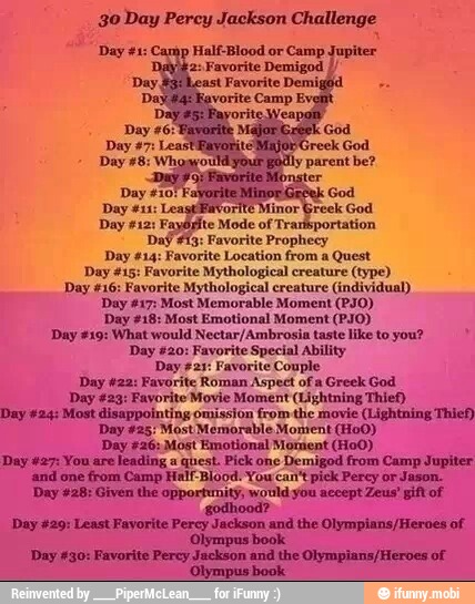 30 Day Percy Jackson Challenge
Half-Blood
'ayOpite Mode of Trarisportation
Daf #13: Favorite Prophecy
Day #14: Favorite Location from a
Quest
Day #15: Favorite Mythological creature (type)
Day #16: Favorite Mythological creature (individual)
Day #17: Most Memorable Moment (PO)
Day #18: Most Emotional Moment (PJO)
Day #19: What would Nectar/Ambrosia taste like to you? Day #20: Favorite Special Ability
Day +21: Favorite Couple
Day #22: Favorite Roman Aspect of a Greek God
'Day #23: Favorite Movie Moment (Lightning Thief)
Day #24: Most disappointing omission from the movie (Lightning Thief)
Day #25: Most Memorable Moment (HoO)
Day #26: Most Emotional Moment (Ho0)
Day #27: You are leading a quest. Pick one Demigod from Camp Jupiter
and one from Camp Half-Blood. You can't pick Percy or Jason.
Day #28: Given the opportunity, would you accept Zeus' gift of
2
Day 429: Least Favorite Percy Jackson and the Olympians/Heroes of.
'Olympus book
Day #30: Favorite Percy Jackson and the Olympians/Heroes of
'Olympus book