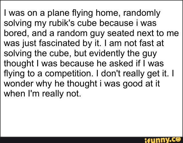 I was on a plane flying home, randomly
solving my rubik's cube because i was
bored, and a random guy seated next to me
was just fascinated by it. I am not fast at
solving the cube, but evidently the guy
thought I was because he asked ifl was
flying to a competition. I don't really get it. I
wonder why he thought i was good at it
when I'm really not.