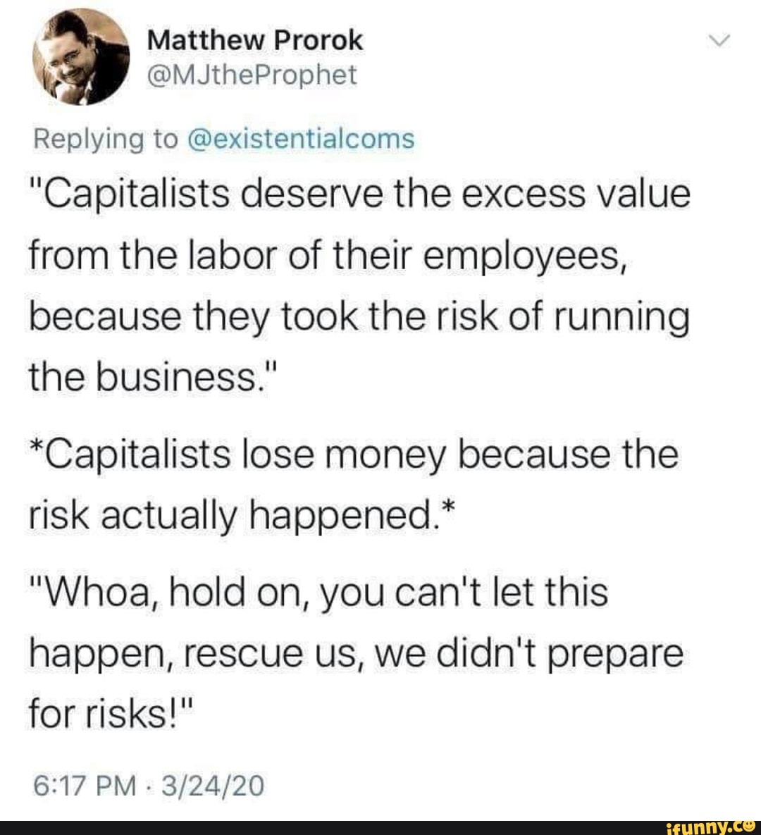 3
Replying to @existentialcoms
"Capitalists deserve the excess value
from the labor of their employees,
because they took the risk of running
the business."
*Capitalists lose money because the
risk actually happened.*
"Whoa, hold on, you can't let this
happen, rescue us, we didn't prepare
for risks!"
6:17 PM
3/24/20