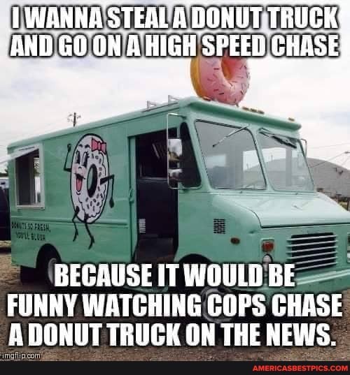WANNA STEAL A DONUT TRUCK AND ONA HIGH 'SPEED CHASE
BECAUSE IT WOULE BE FUNNY WATCHING COPS CHASE A DONUT TRUCK ON THE NEWS.