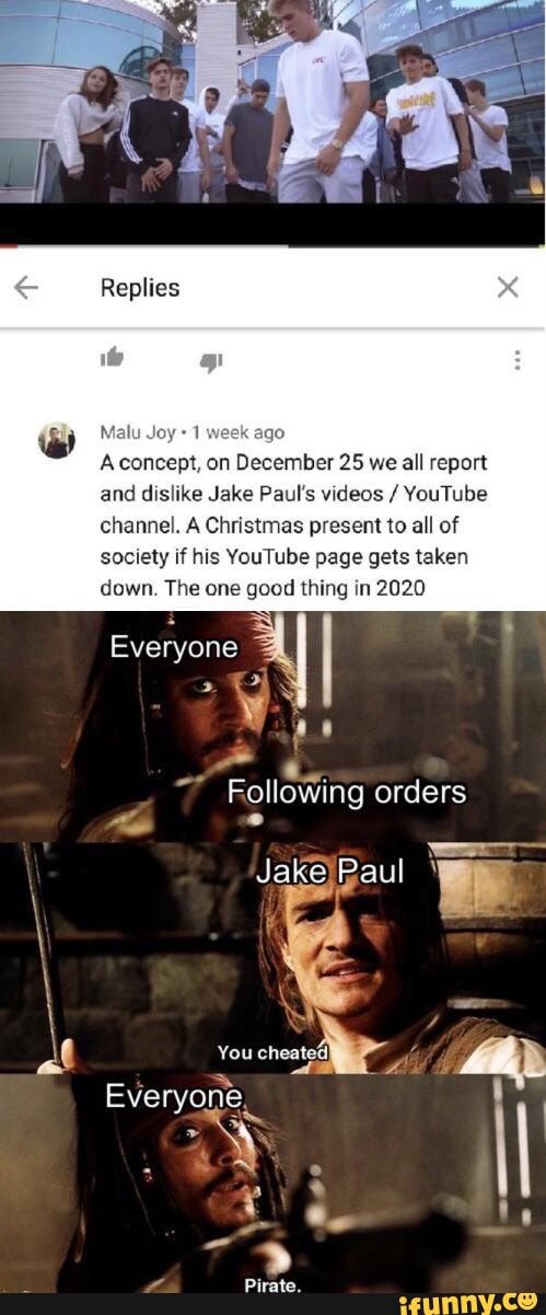 Replies
Malu Joy
Aconcept, on December 25 we all report and dislike Jake Paul's videos / YouTube channel. A Christmas present to all of society if his YouTube page gets taken down. The one good thing in 2020
Everyone
Following orders
Jake Paul ' akejPaul '
You
Everyone
Pirate.