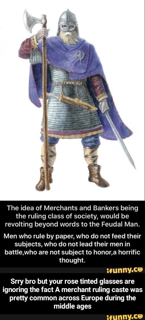 The idea of Merchants and Bankers being the ruling class of society, would be revolting beyond words to the Feudal Man.
Men who rule by paper, who do not feed their subjects, who do not lead their men in battle who are not subject to honor,a horrific thought.
Srry bro but your rose tinted glasses are ignoring the fact A merchant ruling caste was pretty common across Europe during the middle ages - Srry bro but your rose tinted glasses are ignoring the fact A merchant ruling caste was pretty common across Europe during the middle ages