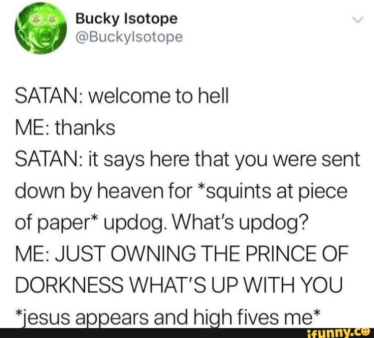 by Bucky Isotope
A @Buckylsotope
SATAN: welcome to hell
ME: thanks
SATAN: it says here that you were sent
down by heaven for *squints at piece
of paper* updog. What's updog?
ME: JUST OWNING THE PRINCE OF
DORKNESS WHAT'S UP WITH YOU
*esus appears and high fives me*