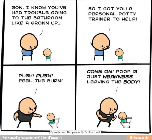 SON, I KNOW YOU'VE
HAD TROUBLE GOING
TO THE BATHROOM
PUSH! PUSH!
FEEL THE BURN!
SO I GOT YOUA
PERSONAL POTTY
TRAINER TO HELP!
SUST WEAKNESS
LEAVING THE BODY!