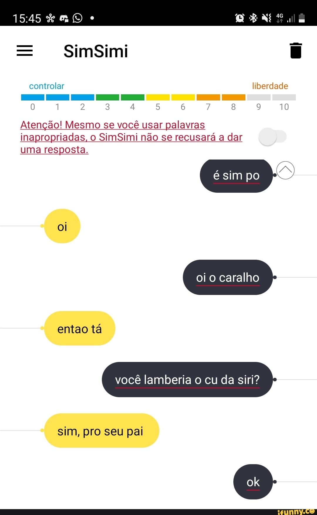 SimSimi
tr lar
10
Atenção! Mesmo se você usar palavras inapropriadas, o SimSimi não se recusará a dar uma resposta.
oi
sim po
oi o caralho
entao tá
você lamberia o cu da siri?
sim, pro seu pai