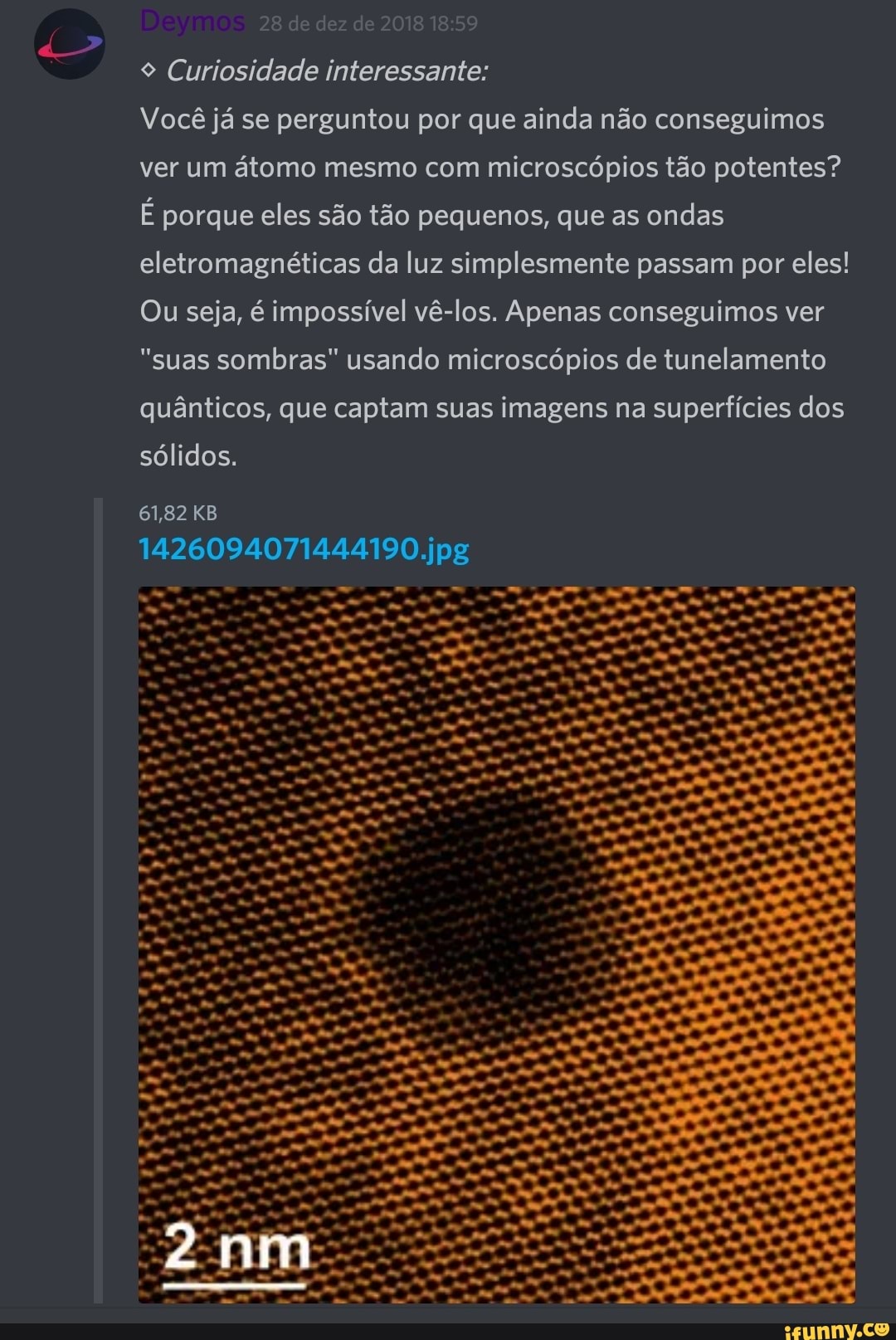 9 Curiosidade interessante:
Você já se perguntou por que ainda não conseguimos
ver um átomo mesmo com microscópios tão potentes?
É porque eles são tão pequenos, que as ondas
eletromagnéticas da luz simplesmente passam por eles!
Ou seja, é impossível vê-los. Apenas conseguimos ver
"suas sombras" usando microscópios de tunelamento
quânticos, que captam suas imagens na superfícies dos