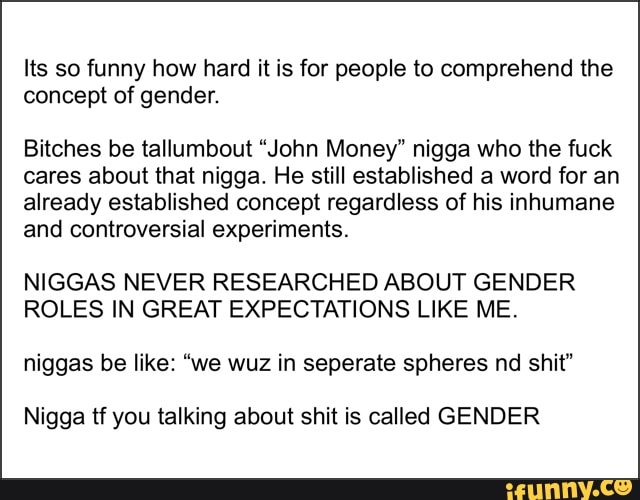 Its so funny how hard it is for people to comprehend the concept of gender.
Bitches be tallumbout "John Money" nigga who the fuck cares about that nigga. He still established a word for an already established concept regardless of his inhumane and controversial experiments.
NIGGAS NEVER RESEARCHED ABOUT GENDER ROLES IN GREAT EXPECTATIONS LIKE ME.
niggas be like: "we wuz in seperate spheres nd shit"
Nigga tf you talking about shit is called GENDER