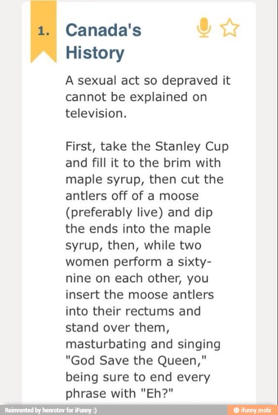 1. Canada's
History
A sexual act so depraved it
cannot be explained on
television.
First, take the Stanley Cup
and fill it to the brim with
maple syrup, then cut the
antlers off of a moose
(preferably live) and dip
the ends into the maple
syrup, then, while two
women perform a sixty-
nine on each other, you
insert the moose antlers
into their rectums and
stand over them,
masturbating and singing
"God Save the Queen,"
being sure to end every
phrase with "Eh?"