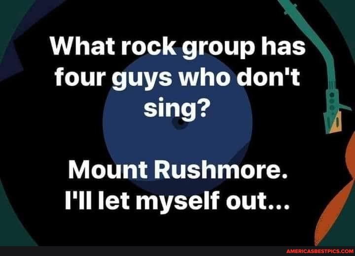 What rock group has four guys who don't sing?
Mount Rushmore.
I'll let myself out...