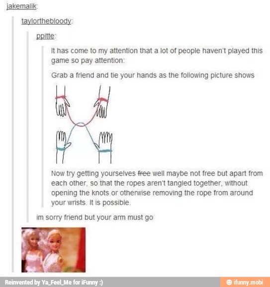 pote
game so pay attention:
Grab a friend and tie your hands as the following picture shows
Now try getting yourselves free well maybe not free but apart from
each other, so that the ropes aren't tangled together, without
opening the knots or otherwise removing the rope from around
your wrists. itis possible
im sorry friend but your arm must go