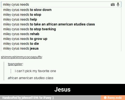 I miley cyrus needs a
miley cyrus needs to slow down
miley cyrus needs to stop
miley cyrus needs help
miley cyrus needs to take an african american studies class
miley cyrus needs to stop twerking
miley cyrus needs rehab
miley cyrus needs to grow up
miley cyrus needs to die
miley cyrus needs jesus
shimmyshimmycocoapuft
I can't pick my favorite one
african american studies class - Jesus