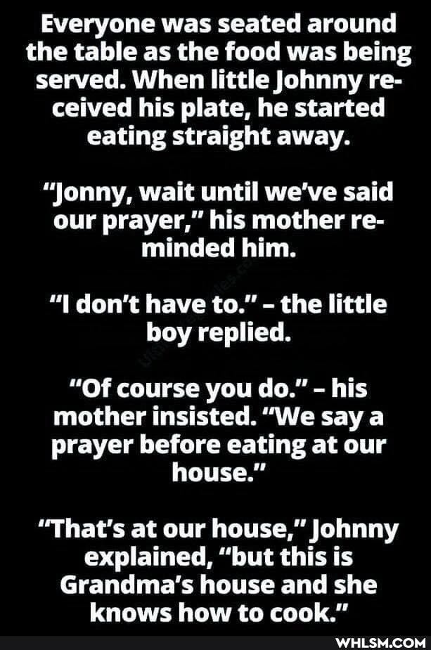 Everyone was seated around the table as the food was being served. When little Johnny re- ceived his plate, he started eating straight away.
"Jonny, wait until we've said our prayer," his mother re- minded him.
don't have to." - the little boy replied.
"Of course you do." - his mother insisted. "We say a prayer before eating at our
house."
"That's at our house," Johnny explained, "but this is
Grandma's house and she knows how to cook."