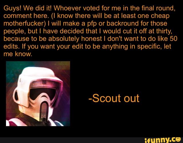 Guys! We did it! Whoever voted for me in the final round,
comment here. (I know there will be at least one cheap
motherfucker) I will make a pfp or backround for those
people, but I have decided that I would cut it off at thirty,
because to be absolutely honest I don't want to do like 50
edits. If you want your edit to be anything in specific, let
me know.
