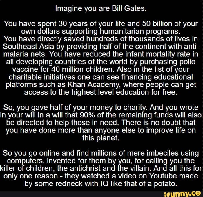 Imagine you are Bill Gates.
You have spent 30 years of your life and 50 billion of your own dollars supporting humanitarian programs.
You have directly saved hundreds of thousands of lives in
Southeast Asia by providing half of the continent with anti- malaria nets. You have reduced the infant mortality rate in all developing countries of the world by purchasing polio vaccine for 40 million children. Also in the list of your charitable initiatives one can see financing educational platforms such as Khan Academy, where people can get access to the highest level education for free.
So, you gave half of your money to charity. And you wrote in your will in a will that 90% of the remaining funds will also be directed to help those in need. There is no doubt that you have done more than anyone else to improve life on this planet.
So you go online and find millions of mere imbeciles using computers, invented for them by you, for calling you the killer of children, the antichrist and the villain. And all this for only one reason - they watched a video on Youtube made hv some redneck with IO like that of a notato.