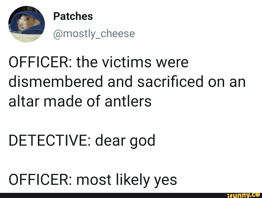 OFFICER: the victims were
dismembered and sacrificed on an
altar made of antlers
DETECTIVE: dear god
OFFICER: most likely yes