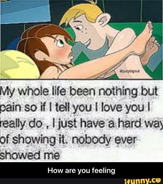É
E
My whole life been nothing but
pain so if I tell you I love you I
really do
I just have a:hard way
of showing it. nobody ever
showed me
How are you feeling - How are you feeling