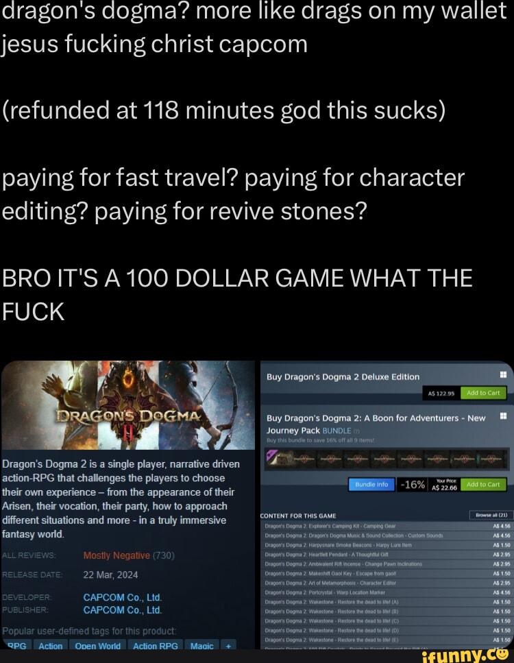 dragon's dogma? more like drags on my wallet jesus fucking christ capcom (refunded at 118 minutes god this sucks) paying for fast travel? paying for character editing? paying for revive stones? BRO IT'S A100 DOLLAR GAME WHAT THE FUCK Buy far Dragon's Dogma is a single player, narrative driven action-RPG that challenges the players to choose their own experience from the appearance of their Arisen, their vocation, their party, how to approach different situations and more in a truly immersive fantasy world. ALLREVE Mostly Negative (730) REU Mar, 2024 DEVELOPER CAPCOM Co., Ltd. PUBLISHER: CAPCOM Co., Ltd. Popular user-defined tags for this product @PG Onen Word