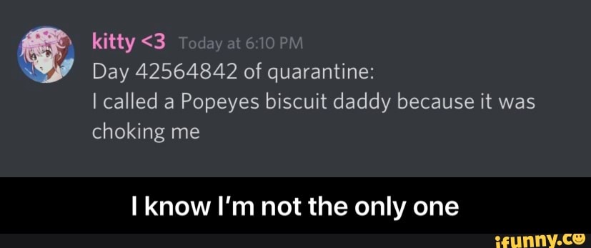kitty <3
q
Day 42564842 of quarantine:
I called a Popeyes biscuit daddy because it was
choking me
I know I'm not the only one - I know I’m not the only one