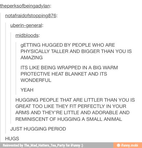 midbloods:
gETTING HUGGED BY PEOPLE WHO ARE
PHYSICALLY TALLER AND BIGGER THAN YOU IS
AMAZING
ITS LIKE BEING WRAPPED IN A BIG WARM.
PROTECTIVE HEAT BLANKET AND ITS
WONDERFUL
HUGGING PEOPLE THAT ARE LITTLER THAN YOU IS
GREAT TOO LIKE THEY FIT PERFECTLY IN YOUR
ARMS AND THEY'RE LITTLE AND ADORABLE AND
REMINISCENT OF HUGGING A SMALL ANIMAL
JUST HUGGING PERIOD
HUGS