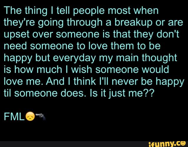 The thing I tell people most when
they're going through a breakup or are
upset over someone is that they don't
need someone to love them to be
happy but everyday my main thought
is how much I wish someone would
love me. And I think I'll never be happy
til someone does. ls itjust me??