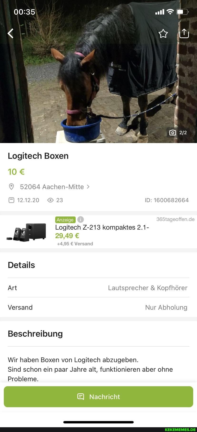 Logitech Boxen
10
52064 Aachen-Mitte
365tageoffen.de
12.12.20 23 ID: 1600682664
Logitech Z-213 kompaktes 2.1-
29,49
Versand
Details
Art Lautsprecher & Kopfhörer
Versand Nur Abholung
Beschreibung
Wir haben Boxen von Logitech abzugeben.
Sind schon ein paar Jahre alt, funktionieren aber ohne
Probleme.
Nachricht
