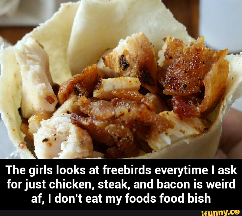 The girls looks at freebirds everytime I ask
forjust chicken, steak, and bacon is weird
af, I don't eat my foods food bish - The girls looks at freebirds everytime I ask for just chicken, steak, and bacon is weird af, I don't eat my foods food bish