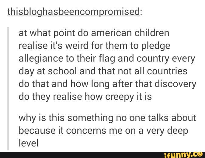 thisbloghasbeencomgromised:
at what point do american children
realise it's weird for them to pledge
allegiance to their flag and country every
day at school and that not all countries
do that and how long after that discovery
do they realise how creepy it is
why is this something no one talks about
because it concerns me on a very deep
level