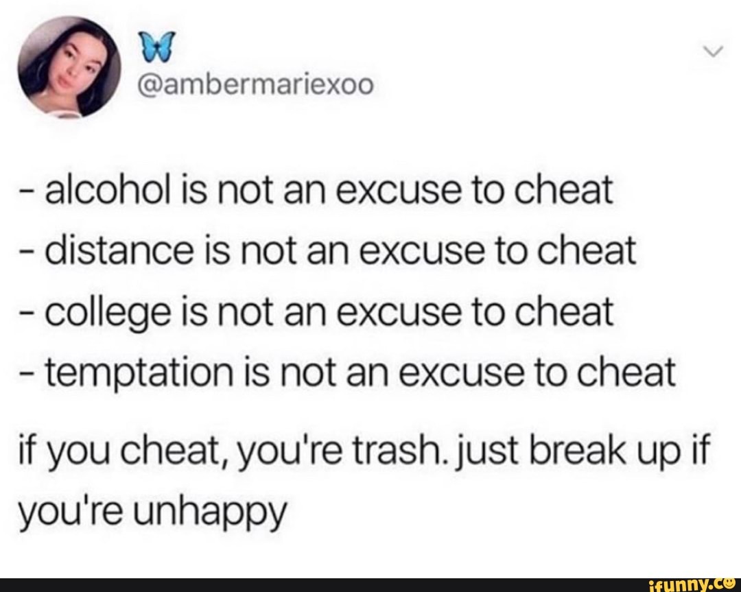 alcohol is not an excuse to cheat
distance is not an excuse to cheat
college is not an excuse to cheat
temptation is not an excuse to cheat
if you cheat, you're trash. just break up if
you're unhappy