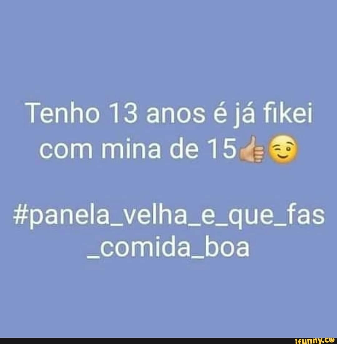 Tenho 13 anos é já fikei com mina de 154:
pane velha e que fas
-comida boa