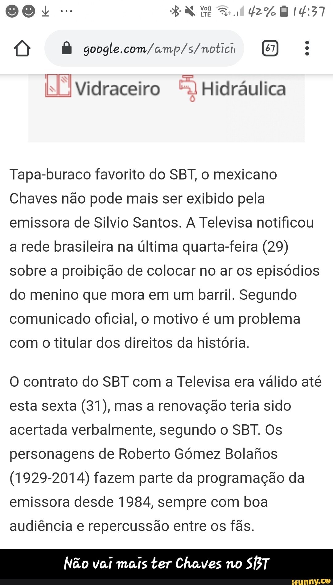 NÃ Vidraceiro E) Hidráulica
Tapa-buraco favorito do SBT, o mexicano
Chaves não pode mais ser exibido pela
emissora de Silvio Santos. A Televisa notificou
a rede brasileira na última quarta-feira (29)
sobre a proibição de colocar no ar os episódios
do menino que mora em um barril. Segundo
comunicado oficial, o motivo é um problema
com
o
titular dos direitos da história.
O contrato do SBT com a Televisa era válido até
esta sexta (31), mas a renovação teria sido
acertada verbalmente, segundo o SBT. Os
personagens de Roberto Gómez Bolafios
(1929-2014) fazem parte da programação da
emissora desde 1984, sempre com boa
audiência e repercussão entre os fãs.
Não vai mais ter Chaves no - Não vai mais ter Chaves no SBT