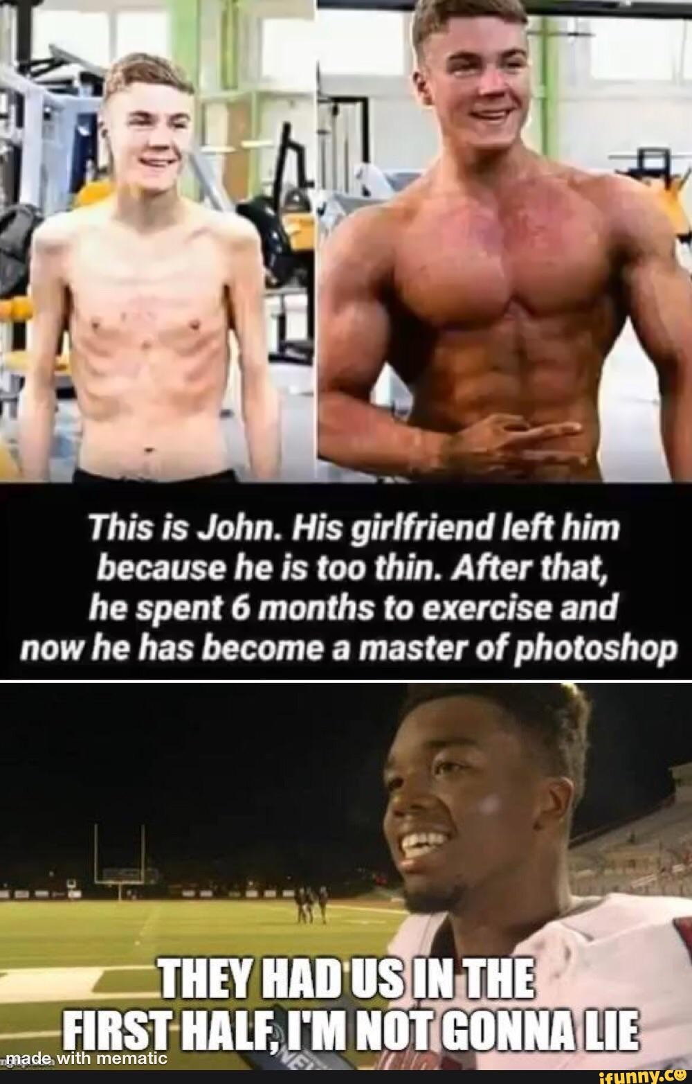 This is John. His girlfriend left him
because he is too thin. After that,
he spent 6 months to exercise and
now he has become a master of photoshop
parade, with mematic
Co
fe bros