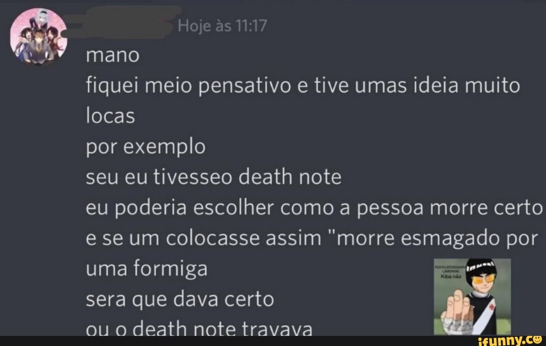 Hoje s mano
fiquei meio pensativo e tive umas ideia muito locas
por exemplo
seu eu tivesseo death note
eu poderia escolher como a pessoa morre certo e se um colocasse assim "morre esmagado por uma formiga
sera que dava certo
ou o death note travava