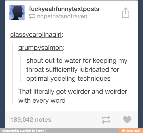nopethatsnotraven
g fuckyeahfunnytextposts
classycarolinagirl:
grumpysalmon:
shout out to water for keeping my
throat sufficiently lubricated for
optimal yodeling techniques
That literally got weirder and weirder
with every word
189,042
