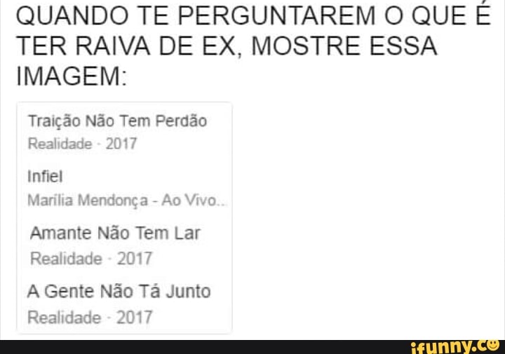 QUANDO TE PERGUNTAREM O QUE E
TER RAIVA DE EX, MOSTRE ESSA
IMAGEM:
Traição Não Tem Perdão
Realidade
Infiel
Marília Mendonça Ao Vivo.
Amante Não Tem Lar
Realidade
2017
A Gente Não Tá Junto
Realidade
2017