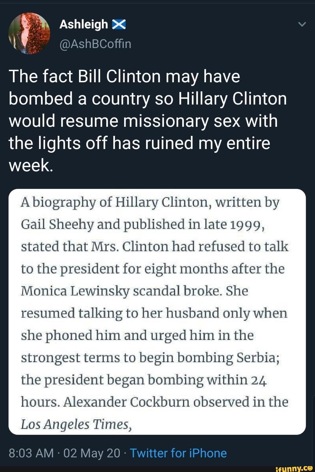 The fact Bill Clinton may have bombed a country so Hillary Clinton would resume missionary sex with the lights off has ruined my entire week.
A biography of Hillary Clinton, written by
Gail Sheehy and published in late 1999, stated that Mrs. Clinton had refused to talk to the president for eight months after the
Monica Lewinsky scandal broke. She resumed talking to her husband only when she phoned him and urged him in the
strongest terms to begin bombing Serbia;
the president began bombing within 24
hours. Alexander Cockburn observed in the
Los Angeles Times,
AM - 02 May 20