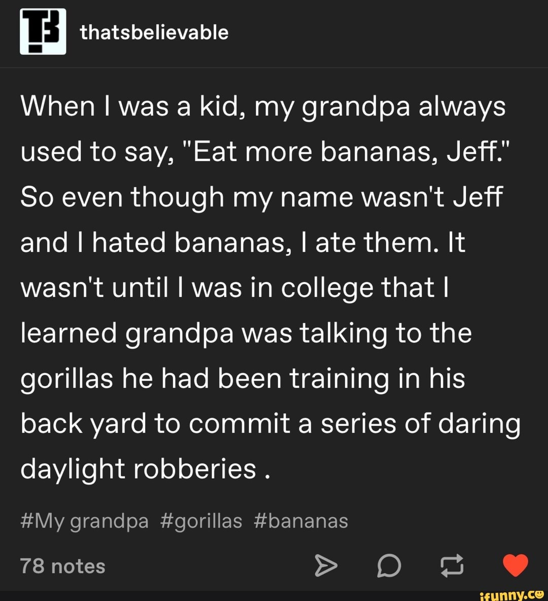 When I was a kid, my grandpa always
used to say, "Eat more bananas, Jeff."
80 even though my name wasn't Jeff
and I hated bananas, I ate them. It
wasn't until I was in college that I
learned grandpa was talking to the
gorillas he had been training in his
back yard to commit a series of daring
daylight robberies
.