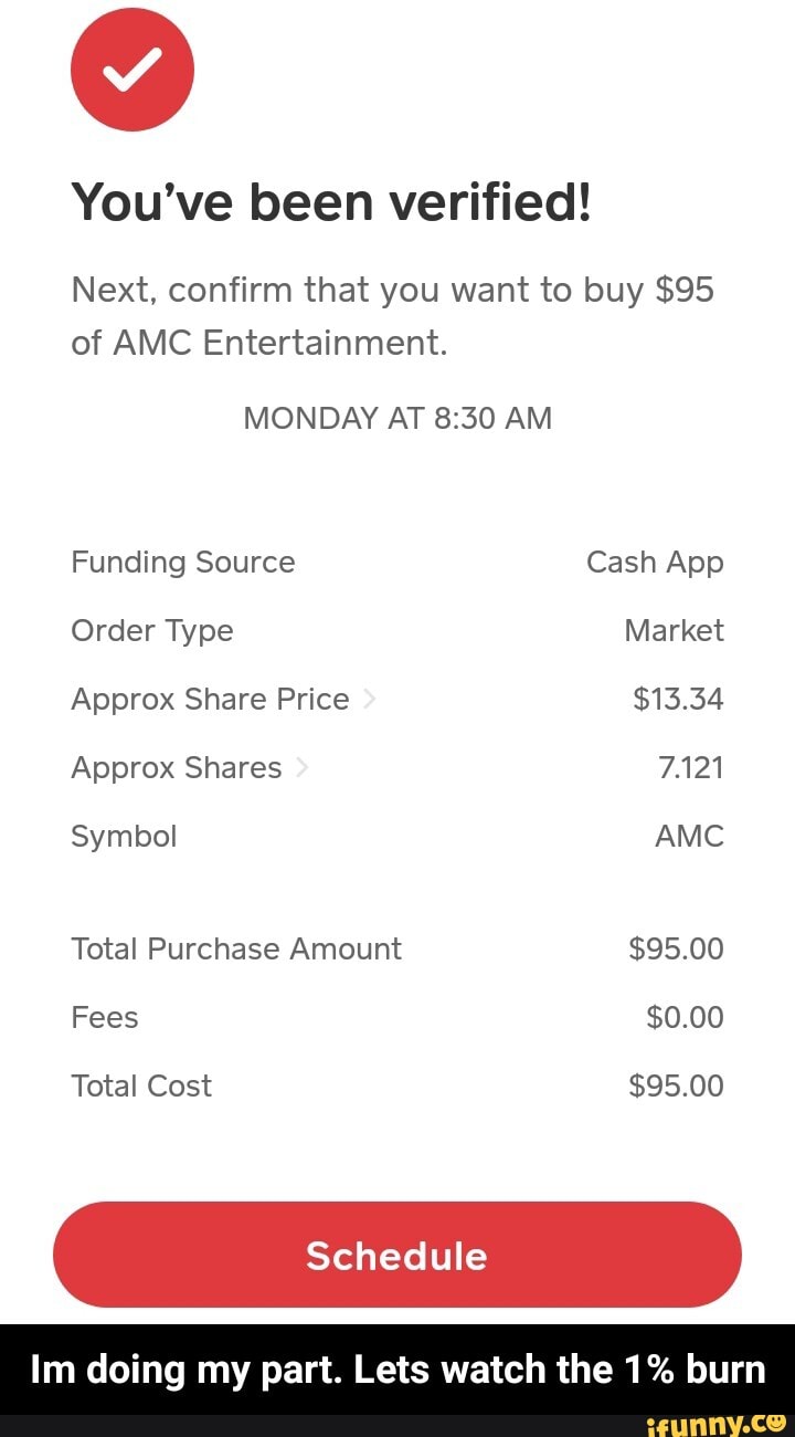 You've been verified!
Next, confirm that you want to buy $95 of AMC Entertainment.
MONDAY AT AM Funding Source Cash App
Order Type Market
Approx Share Price $13.34
Approx Shares 7.121
Symbol AMC Total Purchase Amount $95.00
Fees $0.00
Total Cost $95.00
Schedule
Im doing my part. Lets watch the 1% burn - Im doing my part. Lets watch the 1% burn