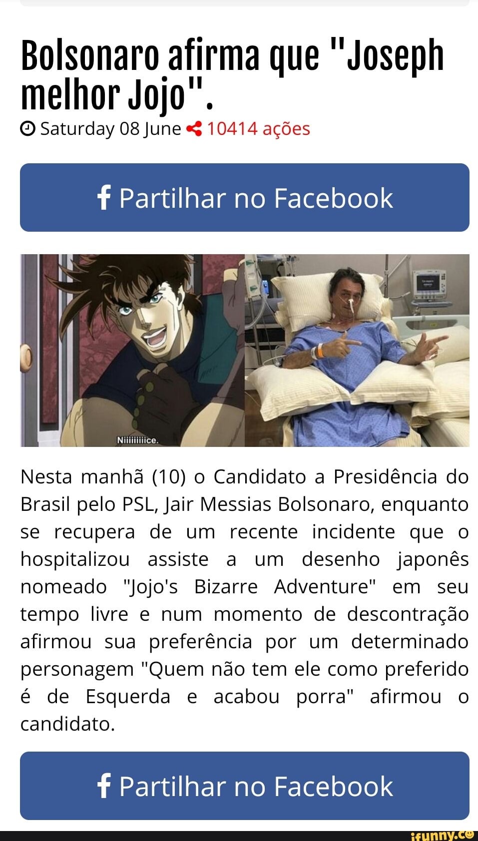 Bolsonaro afirma que "Joseph
melhor Jojo".
© Saturday 08 June 10414 ações
f Partilhar no Facebook
Nesta manhã (10) o Candidato a Presidência do
Brasil pelo PSL, Jair Messias Bolsonaro, enquanto
se recupera de um recente incidente que o
hospitalizou assiste a um desenho japonês
nomeado "Jojo's Bizarre Adventure" em seu
tempo livre e num momento de descontração
afirmou sua preferência por um determinado
personagem "Quem não tem ele como preferido
é de Esquerda e acabou porra" afirmou o
candidato.
f Partilhar no Facebook