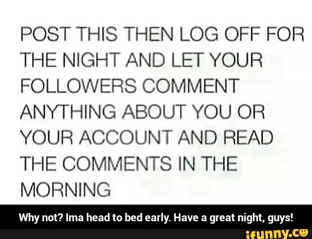 POST THIS THEN LOG OFF FOR
THE NIGHT AND LET YOUR
FOLLOWERS COMMENT
ANYTHING ABOUT YOU OR
YOUR ACCOUNT AND READ
THE COMMENTS IN THE
MORNING
Why no“! Ima head to bed early. Have a great night, guys! - Why not? Ima head to bed early. Have a great night, guys!