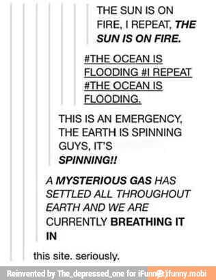 FIRE, I REPEAT, THE
SUN IS ON FIRE.
#THE OCEAN IS
FLOODING #1 REPEAT
#THE OCEAN IS
FLOODING.
THIS IS AN EMERGENCY,
THE EARTH IS SPINNING
GUYS, IT'S
A MYSTERIOUS GAS HAS
SETTLED ALL THROUGHOUT
EARTH AND WE ARE
CURRENTLY BREATHING IT
IN
this site. seriously,